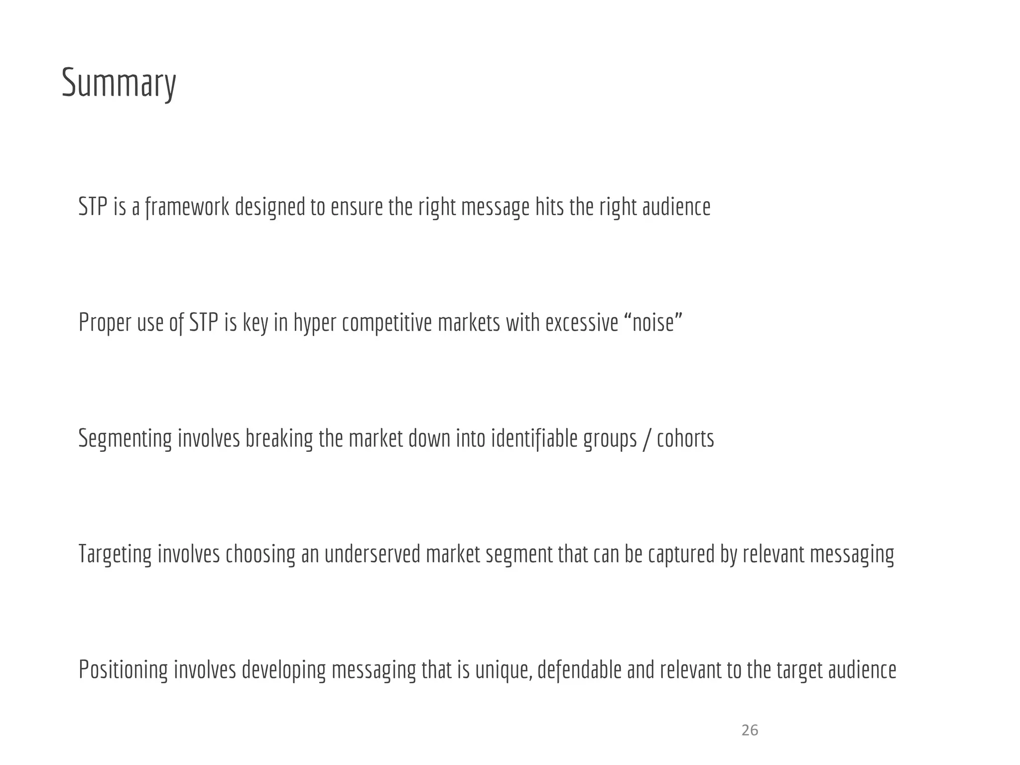 Summary
STP is a framework designed to ensure the right message hits the right audience
Proper use of STP is key in hyper competitive markets with excessive “noise”
Segmenting involves breaking the market down into identifiable groups / cohorts
Targeting involves choosing an underserved market segment that can be captured by relevant messaging
Positioning involves developing messaging that is unique, defendable and relevant to the target audience
26
 