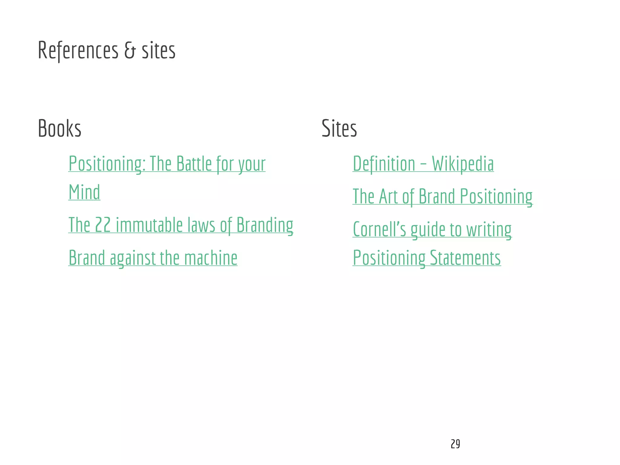 References & sites
Books
Positioning: The Battle for your
Mind
The 22 immutable laws of Branding
Brand against the machine
Sites
Definition – Wikipedia
The Art of Brand Positioning
Cornell’s guide to writing
Positioning Statements
29
 