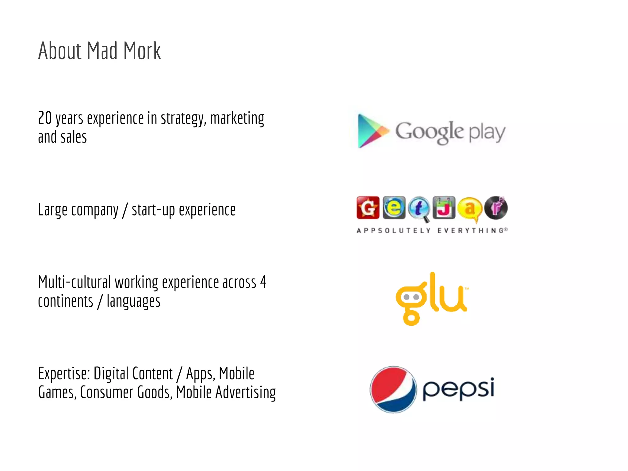 20 years experience in strategy, marketing
and sales
Large company / start-up experience
Multi-cultural working experience across 4
continents / languages
Expertise: Digital Content / Apps, Mobile
Games, Consumer Goods, Mobile Advertising
About Mad Mork
 