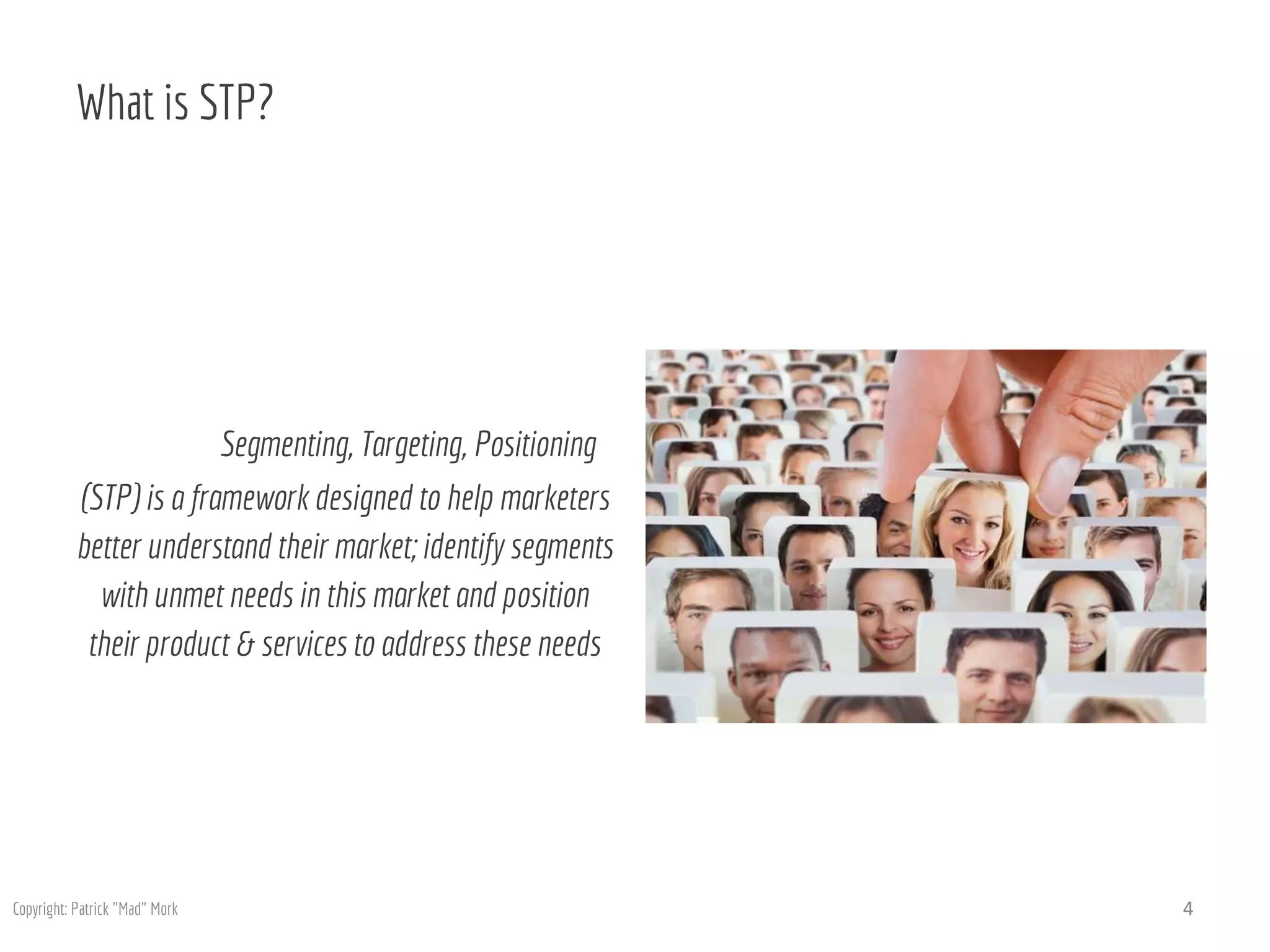 What is STP?
Segmenting, Targeting, Positioning
(STP) is a framework designed to help marketers
better understand their market; identify segments
with unmet needs in this market and position
their product & services to address these needs
4Copyright: Patrick "Mad" Mork
 