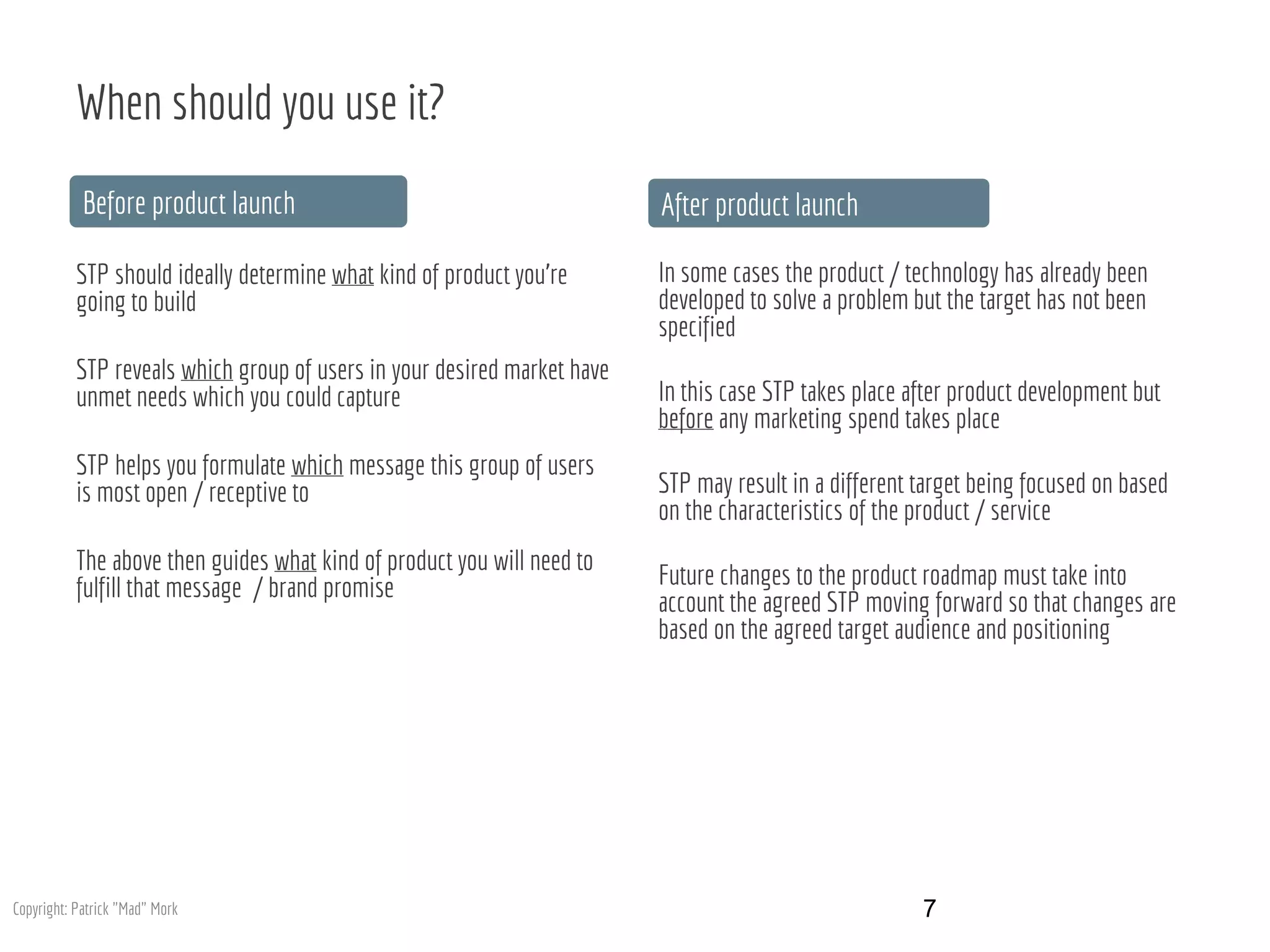 When should you use it?
STP should ideally determine what kind of product you’re
going to build
STP reveals which group of users in your desired market have
unmet needs which you could capture
STP helps you formulate which message this group of users
is most open / receptive to
The above then guides what kind of product you will need to
fulfill that message / brand promise
In some cases the product / technology has already been
developed to solve a problem but the target has not been
specified
In this case STP takes place after product development but
before any marketing spend takes place
STP may result in a different target being focused on based
on the characteristics of the product / service
Future changes to the product roadmap must take into
account the agreed STP moving forward so that changes are
based on the agreed target audience and positioning
Before product launch After product launch
7Copyright: Patrick "Mad" Mork
 