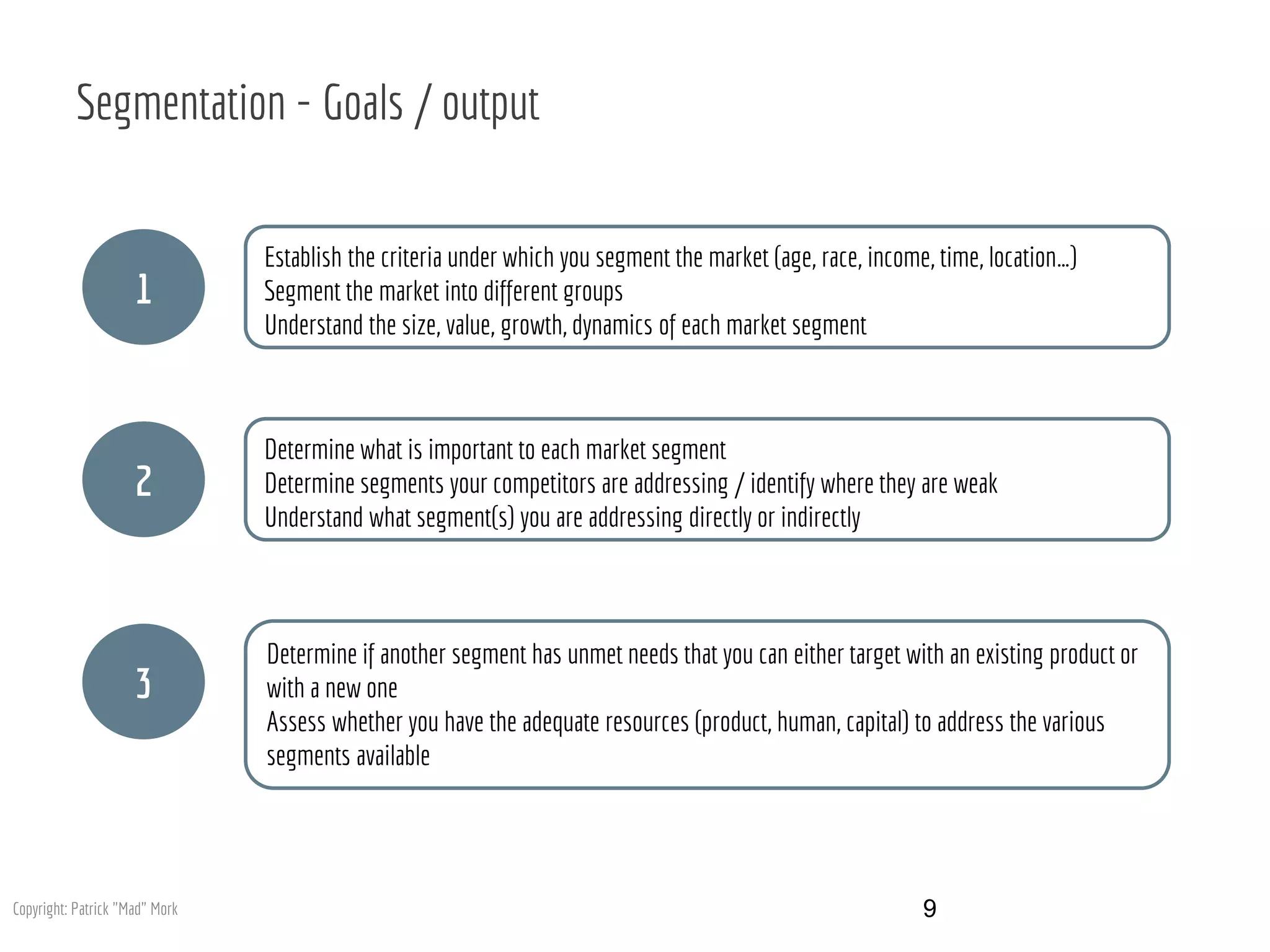 Segmentation - Goals / output
1
2
3
Establish the criteria under which you segment the market (age, race, income, time, location…)
Segment the market into different groups
Understand the size, value, growth, dynamics of each market segment
Determine what is important to each market segment
Determine segments your competitors are addressing / identify where they are weak
Understand what segment(s) you are addressing directly or indirectly
Determine if another segment has unmet needs that you can either target with an existing product or
with a new one
Assess whether you have the adequate resources (product, human, capital) to address the various
segments available
9Copyright: Patrick "Mad" Mork
 