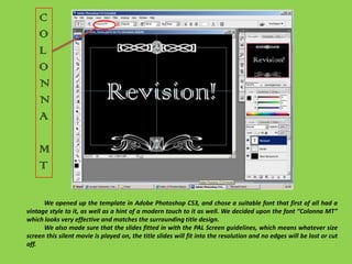 COLONNAMT	We opened up the template in Adobe Photoshop CS3, and chose a suitable font that first of all had a vintage style to it, as well as a hint of a modern touch to it as well. We decided upon the font “Colonna MT” which looks very effective and matches the surrounding title design.We also made sure that the slides fitted in with the PAL Screen guidelines, which means whatever size screen this silent movie is played on, the title slides will fit into the resolution and no edges will be lost or cut off. 