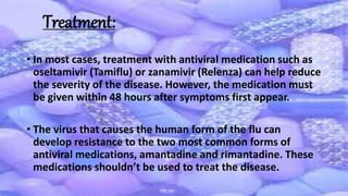 • In most cases, treatment with antiviral medication such as
oseltamivir (Tamiflu) or zanamivir (Relenza) can help reduce
the severity of the disease. However, the medication must
be given within 48 hours after symptoms first appear.
• The virus that causes the human form of the flu can
develop resistance to the two most common forms of
antiviral medications, amantadine and rimantadine. These
medications shouldn’t be used to treat the disease.
Treatment:
 