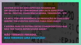 Existem dias do ano especiais focados em
um objetivo de comemorar uma data específica:
Natal, Páscoa, Consciência Negra, Tiradentes .. Etc
E A MTV, por ser referência de produção de conteúdo
sempre tem eventos especiais para esses dias!!!
E AGORA PARA OS OUTRas datas comemorativas que
não tem tanta repercussão assim?
Não teremos feriado,
mas teremos uma solução!
 