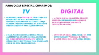 TV Digital
- Criaremos uma cápsula 30” com CENAS DOS
programas da MTV , mas seguindo o
conceito de campanha do cliente. A PEÇA
também É assinada por SEUS 5”. objetivo É
informar sobre a data comemorativa.
- E mais, Nas duas ultimas sextas-fEIras
antecedentes da data especial, criaremos
um bloco especial no mtv hits usando
nossoS clipes que tenham tema semelhante
com o da DATA COMEMORATIVA.
- A parte digital não fícará de fora!
Teremos posts editoriais que serão
Patrocinados pela sua marca
(aplicação de logo)
- Entrega na nossa rede Music e na rede
Entertainment finalizam O PACOTE.
O video de Pre-roll será a peça criada!
Para o dia especial, criaremos:
 