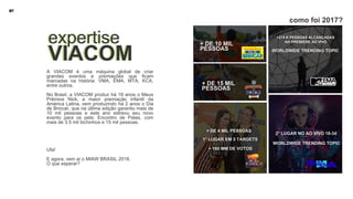 A VIACOM é uma máquina global de criar
grandes eventos e premiações que ficam
marcadas na história: VMA, EMA, MTA, KCA,
entre outros.
No Brasil, a VIACOM produz há 18 anos o Meus
Prêmios Nick, a maior premiação infantil da
América Latina, vem produzindo há 2 anos o Dia
de Brincar, que na última edição garantiu mais de
10 mil pessoas e este ano estreou seu novo
evento para os pets: Encontro de Patas, com
mais de 3.5 mil bichinhos e 15 mil pessoas.
Ufa!
E agora, vem aí o MIAW BRASIL 2018.
O que esperar?
expertise
VIACOM
expertise
VIACOM
+215 K PESSOAS ALCANÇADAS
NA PREMIÉRE AO VIVO
+ DE 10 MIL
PESSOAS
+ DE 15 MIL
PESSOAS
+ DE 4 MIL PESSOAS
1° LUGAR EM 5 TARGETS
WORLDWIDE TRENDING TOPIC
2° LUGAR NO AO VIVO 18-34
WORLDWIDE TRENDING TOPIC
+ 160 MM DE VOTOS
como foi 2017?
 