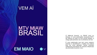 VEM AÍ
EM MAIO
MTV MIAW
BRASIL
MTV MIAW
BRASIL
EM MAIO
O Millenial Awards, ou MIAW para os
íntimos, é uma premiação exclusiva MTV.
No México ja está na sua quinta edição, e
chega pela primeira vez na América do Sul.
É uma celebração que tem como objetivo
premiar e reconhecer o melhor da cultura
pop da nova geração. Serão diversas
categorias premiando as maiores influências
da juventude durante o ano.CLICA
AÊ!
 