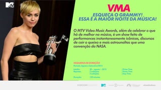 O MTV Video Music Awards, além de celebrar o que
há de melhor na música, é um show feito de
performances instantaneamente icônicas, discursos
de cair o queixo e mais astrounaltas que uma
convenção da NASA.
EsqueçaoGRAMMY!
Essaéa MAIORnoitedamúsica!
VMA
ESQUEMADEEXIBIÇÃO
Período: Agostoa Setembro/2015
Inédito: 30 – agosto– 2015 | Prime Time
Reprises: 2 exibições | Prime Time
2 exibições | Day Time
Duração: 120 minutos
 