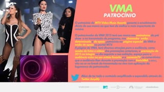 O patrocínio do MTV Video Music Awards garante o envolvimento
direto da sua marca ao que tem de melhor e mais impactante da
música.
O patrocinador do VMA 2015 terá sua marca nas assinaturas do pré
show e na transmissão do programa, nas chamadas, mídia
determinada e de apoio, patrocínio na página especial do VMA e
mídia de apoio no portal MTV.
A página do VMA, terá diversas atrações para a audiência, como
sessão de fotos e vídeos das premiações anteriores, a premiação de
2015 na íntegra no dia seguinte a sua exibição, espaço para a
audiência votar no seu artista favorito e o comentaTV; os comentários
que a audiência fizer durante a premiação com a #mtvVMA (adefinir),
vão ao ar no break da transmissão ao vivo com aplicação da
logomarca do patrocinador.
Além de ter todo o conteúdo amplificado e expandido através do
Twitter Amplify.
PATROCÍNIO
VMA
ReferênciaComentaTV
 