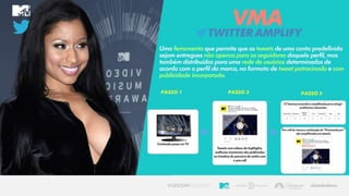TWITTERAMPLIFY
VMA
Uma ferramenta que permite que os tweets de uma conta predefinida
sejam entregues não apenas para os seguidores daquele perfil, mas
também distribuídos para uma rede de usuários determinados de
acordo com o perfil da marca, no formato de tweet patrocinado e com
publicidade incorporada.
 