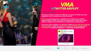 NATELEVISÃO NODIGITAL
TWITTERAMPLIFY
VMA
VÍDEO PATROCINADO
Patrocine conteúdo exclusivo do VMA para usuários do Twitter que estão
engajados com as conversas em torno do evento.
Um marca pode patrocinar e amplificar este conteúdo para públicos
segmentadosno Twitter que estão acompanhando o evento pelo celular,
tablet ou desktop. Isso complementaa experiênciade segunda tela.
Sua marca pode amplificaro conteúdo do VMA com pre-rolls de 6 segundos
antes dos vídeos, além de patrocínio das galerias de fotos exclusivas do
evento, para os públicosescolhidose os seguidores de @MTVBrasil.
 