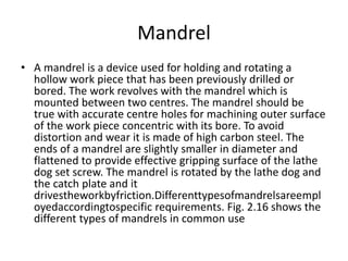 Mandrel
• A mandrel is a device used for holding and rotating a
hollow work piece that has been previously drilled or
bored. The work revolves with the mandrel which is
mounted between two centres. The mandrel should be
true with accurate centre holes for machining outer surface
of the work piece concentric with its bore. To avoid
distortion and wear it is made of high carbon steel. The
ends of a mandrel are slightly smaller in diameter and
flattened to provide effective gripping surface of the lathe
dog set screw. The mandrel is rotated by the lathe dog and
the catch plate and it
drivestheworkbyfriction.Differenttypesofmandrelsareempl
oyedaccordingtospecific requirements. Fig. 2.16 shows the
different types of mandrels in common use
 