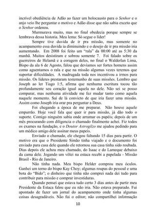 10
incrível obediência de Adão ao fazer um holocausto para o Senhor e o
anjo veio lhe perguntar o motivo e Adão disse que não sabia exceto que
o Senhor ordenou.
Murmurava muito, mas no final obedecia porque sempre se
lembrava dessa historia. Meu lema: Só segue o líder!
Sempre tive duvida de ir pra missão, mas somente no
acampamento essa duvida ia diminuindo e o desejo de ir pra missão iria
aumentando. Em 2008 foi feito um “rala” da 00:00 até as 5:30 da
manhã. Muitos desistiram e sobrou somente 7. Foi falado sobre os
guerreiros de Helamã e a coragem deles, no final o Walderlan Lima,
Bispo da ala 6 de Agosto, falou que devíamos ser fortes homens assim
como aguentamos o rala e que na missão algumas vezes teremos que
suportar dificuldades. A madrugada toda nos incentivou a irmos para
missão. Os líderes prestaram testemunho de suas missões. Lembro que
Joseph ao ler Tiago 1:5, afirma que nenhuma escritura tocou tão
profundamente seu coração igual aquela no dele. Não sei se posso
comparar, mas nenhuma atividade me fez mudar tanto como aquela
naquele momento. Saí de lá convicto de que iria fazer uma missão.
Assim como Joseph iria orar pra perguntar a Deus.
Foi chegando a época de me preparar. Não houve aquele
empurrão. Hoje você fala que quer ir para missão, já dão todo o
suporte. Comigo ninguém sabia onde arrumar os papéis; depois de um
mês procurando com diligencia o chamado finalmente achei. Fiz todos
os exames na fundação, e o Doutor Astrogilzo me ajudou pedindo para
um médico amigo dele assinar meus papeis.
Enviado o chamado, ele chegou faltando 15 dias para partir. O
motivo era que o Presidente Simão tinha viajado e o documento foi
enviado para casa dele quando ele retornou sua casa tinha sido roubada.
Dias depois ele achou meu chamado, do Isaac e do Lameque debaixo
da cama dele. Jogando um vôlei na estaca recebi a papelada - Missão
Brasil - Rio de Janeiro.
Não tinha nada. Meu bispo Helder comprou meu óculos.
Ganhei um terno do bispo Kay Choy; algumas roupas do pessoal e uma
bota do “Bido”; o dinheiro que tinha não comprei nada dei tudo para
contribuir para missão e comprar investiduras.
Quando pensei que estava tudo certo 3 dias antes de partir meu
Presidente da Estaca falou que eu não iria. Não estava preparado. Fui
apontado de fazer um jornal do acampamento onde tinha algumas
coisas desagradáveis. Não fui o editor; não compartilhei informação
 