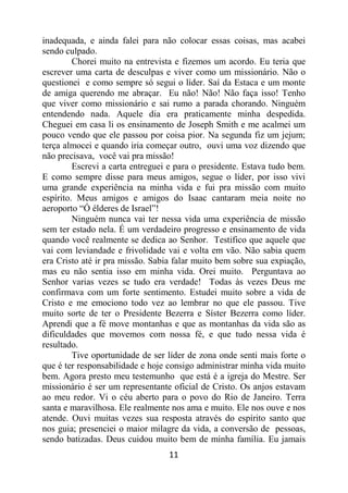 11
inadequada, e ainda falei para não colocar essas coisas, mas acabei
sendo culpado.
Chorei muito na entrevista e fizemos um acordo. Eu teria que
escrever uma carta de desculpas e viver como um missionário. Não o
questionei e como sempre só segui o líder. Saí da Estaca e um monte
de amiga querendo me abraçar. Eu não! Não! Não faça isso! Tenho
que viver como missionário e sai rumo a parada chorando. Ninguém
entendendo nada. Aquele dia era praticamente minha despedida.
Cheguei em casa li os ensinamento de Joseph Smith e me acalmei um
pouco vendo que ele passou por coisa pior. Na segunda fiz um jejum;
terça almocei e quando iria começar outro, ouvi uma voz dizendo que
não precisava, você vai pra missão!
Escrevi a carta entreguei e para o presidente. Estava tudo bem.
E como sempre disse para meus amigos, segue o líder, por isso vivi
uma grande experiência na minha vida e fui pra missão com muito
espírito. Meus amigos e amigos do Isaac cantaram meia noite no
aeroporto “Ó élderes de Israel”!
Ninguém nunca vai ter nessa vida uma experiência de missão
sem ter estado nela. É um verdadeiro progresso e ensinamento de vida
quando você realmente se dedica ao Senhor. Testifico que aquele que
vai com leviandade e frivolidade vai e volta em vão. Não sabia quem
era Cristo até ir pra missão. Sabia falar muito bem sobre sua expiação,
mas eu não sentia isso em minha vida. Orei muito. Perguntava ao
Senhor varias vezes se tudo era verdade! Todas às vezes Deus me
confirmava com um forte sentimento. Estudei muito sobre a vida de
Cristo e me emociono todo vez ao lembrar no que ele passou. Tive
muito sorte de ter o Presidente Bezerra e Síster Bezerra como líder.
Aprendi que a fé move montanhas e que as montanhas da vida são as
dificuldades que movemos com nossa fé, e que tudo nessa vida é
resultado.
Tive oportunidade de ser líder de zona onde senti mais forte o
que é ter responsabilidade e hoje consigo administrar minha vida muito
bem. Agora presto meu testemunho que está é a igreja do Mestre. Ser
missionário é ser um representante oficial de Cristo. Os anjos estavam
ao meu redor. Vi o céu aberto para o povo do Rio de Janeiro. Terra
santa e maravilhosa. Ele realmente nos ama e muito. Ele nos ouve e nos
atende. Ouvi muitas vezes sua resposta através do espírito santo que
nos guia; presenciei o maior milagre da vida, a conversão de pessoas,
sendo batizadas. Deus cuidou muito bem de minha família. Eu jamais
 