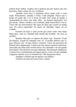 12
poderia fazer melhor. Acabou com a pobreza que por muitos anos nós
passamos. Digo a todos: Só vai e só batiza!
Quando nosso foco é realmente salvar almas todo o resto
muda. Pensamentos, atitudes e visões. Tudo progride. Nunca usei o
tempo de jantar das 5 às 6 horas da tarde com medo de perder a
oportunidade de salvar uma alma. Quer ser homem abençoado? Vai
pra missão. Honre o Senhor e ele o honrará. Quão maravilhoso é ouvir:
Vocês não são missionários! São anjos de Deus que vieram na minha
casa. Eu estava esperando! Eu quero ser batizado! Agora sei da
verdade.
Gostaria de dizer a cada jovem que assim como meu bispo
Régis disse uma vez “Quando todo mundo não acreditar em você, eu
acredito”
Quando olho para os rapazes da estaca vejo homens! Vocês
são homens. Joseph foi chamado com 14; O profeta Samuel com 12
anos; Moroni com 16 anos liderou exércitos. Vocês são guerreiros de
Helamã desta dispensação. Lutam uma das maiores guerras espirituais,
reservados por Deus antes mesmo dessa. Seu chamado é ser um grande
missionário. Não frustrem essa pré-ordenação. Permaneçam inabaláveis
e inamovíveis e permaneçam em lugares puros; vivam a lei da castidade
e paguem o dizimo. Isso vai fortalecê-los. Não decepcione Deus.
Agradeço a família que me apoiou e aos líderes!
Testifico em nome de Jesus Cristo. Amém!
 