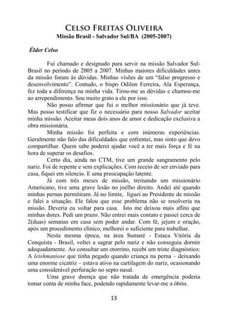 13
Celso Freitas Oliveira
Missão Brasil - Salvador Sul/BA (2005-2007)
Élder Celso
Fui chamado e designado para servir na missão Salvador Sul-
Brasil no período de 2005 a 2007. Minhas maiores dificuldades antes
da missão foram às dúvidas. Minhas visões de um “falso progresso e
desenvolvimento”. Contudo, o bispo Odilon Ferreira, Ala Esperança,
fez toda a diferença na minha vida. Tirou-me as dúvidas e chamou-me
ao arrependimento. Sou muito grato a ele por isso.
Não posso afirmar que fui o melhor missionário que já teve.
Mas posso testificar que fiz o necessário para nosso Salvador aceitar
minha missão. Aceitar meus dois anos de amor e dedicação exclusiva a
obra missionária.
Minha missão foi perfeita e com inúmeras experiências.
Geralmente não falo das dificuldades que enfrentei, mas sinto que devo
compartilhar. Quem sabe poderei ajudar você a ter mais força e fé na
hora de superar os desafios.
Certo dia, ainda no CTM, tive um grande sangramento pelo
nariz. Foi de repente e sem explicações. Com receio de ser enviado para
casa, fiquei em silencio. E uma preocupação latente.
Já com três meses de missão, treinando um missionário
Americano, tive uma grave lesão no joelho direito. Andei até quando
minhas pernas permitiram. Já no limite, liguei ao Presidente de missão
e falei a situação. Ele falou que esse problema não se resolveria na
missão. Deveria eu voltar para casa. Isto me deixou mais aflito que
minhas dores. Pedi um prazo. Não entrei mais contato e passei cerca de
2(duas) semanas em casa sem poder andar. Com fé, jejum e oração,
após um procedimento clínico, melhorei o suficiente para trabalhar.
Nesta mesma época, na área Sumaré - Estaca Vitória da
Conquista - Brasil, voltei a sagrar pelo nariz e não conseguia dormir
adequadamente. Ao consultar um otorrino, recebi um triste diagnóstico:
A leishmaniose que tinha pegado quando criança na perna – deixando
uma enorme cicatriz – estava ativo na cartilagem do nariz, ocasionando
uma considerável perfuração no septo nasal.
Uma grave doença que não tratada de emergência poderia
tomar conta de minha face, podendo rapidamente levar-me a óbito.
 