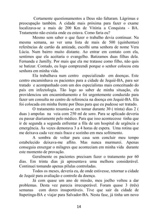 14
Certamente questionamentos a Deus não faltaram. Lágrimas e
preocupação também. A cidade mais próxima para fazer o exame
localizava-se a mais de 200 Km de Vitória a Conquista - BA.
Tratamento não existia onde eu estava. Como faria eu?
Mesmo sem saber o que fazer o trabalho devia continuar. Na
mesma semana, ao ver uma lista de mais de 500 (quinhentas)
referências de cartão da amizade, escolhi uma senhora de nome Vera
Lúcia. Num bairro muito distante. Ao entrar em contato com ela,
sentimos que ela aceitaria o evangelho. Batizamos duas filhas dela.
Fernanda e Jamilly. Por mais que ela me tratasse como filho, não quis
se batizar. Contudo, eu logo compreendi porque o senhor colocou esta
senhora em minha vida.
Ela trabalhava num centro especializado em doenças. Este
centro encaminhava os pacientes para a cidade de Jequié-BA, para ser
tratado e acompanhado com um dos especialistas mais conceituado do
país em infectologia. Tão logo ao saber de minha situação, ela
providenciou um encaminhamento e foi urgentemente conduzido para
fazer um consulta no centro de referencia na doença em Jequié-BA. Ela
foi colocada em minha frente por Deus para que eu pudesse ser tratado.
O tratamento resumia-se em tomar durante 30 ( trinta) dias 2 (
duas ) ampolas na veia com 250 ml de soro. Para se aplicado deveria
eu passar diariamente pelo médico. Para que isso acontecesse tinha que
ir de segunda a segunda enfrentar a fila de um hospital de urgência e
emergência. Às vezes demorava 3 a 4 horas de espera. Uma rotina que
me deixava cada vez mais fraco e sozinho em meu sofrimento.
A sombra de voltar para casa sem concluir meu tempo
estabelecido deixava-me aflito. Mas nunca murmurei. Apenas
conseguia enxergar o milagres que aconteciam em minha vida durante
este momento de provação.
Geralmente os pacientes precisam fazer o tratamento por 60
dias. Em trinta dias já apresentava uma melhora considerável.
Continuei tomando apenas pílulas controladas.
Todos os meses, deveria eu, de onde estivesse, retornar a cidade
de Jequié para avaliação e controle da doença.
Já com quase um ano de missão, meu joelho voltou a dar
problemas. Desta vez parecia irrecuperável. Foram quase 3 (três)
semanas com dores insuportáveis. Tive que sair da cidade de
Itapetinga-BA e viajar para Salvador-BA. Nesta fase, já tinha um novo
 