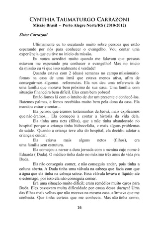 16
Cynthia Taumaturgo Carrazoni
Missão Brasil - Porto Alegre Norte/RS ( 2010-2012)
Sister Carrazoni
Ultimamente eu to escutando muito sobre pessoas que estão
esperando por nós para conhecer o evangelho. Vou contar uma
experiência que eu tive no inicio da missão.
Eu nunca acreditei muito quando me falavam que pessoas
estavam me esperando pra conhecer o evangelho! Mas no inicio
da missão eu vi que isso realmente é verdade!
Quando estava com 2 (duas) semanas no campo missionário
fomos na casa de uma irmã que estava menos ativa, afim de
conseguirmos algumas referencias. Ela nos deu uma referencia de
uma família que morava bem próximo de sua casa. Uma família com
situação financeira bem difícil. Eles eram bem pobres!
Então fomos lá com o intuito de dar um presente e conhecê-los.
Batemos palmas, e fomos recebidas muito bem pela dona da casa. Ela
mandou entrar e sentar...
Ela pensou que éramos testemunhas de Jeová, mais explicamos
que não éramos... Ela começou a contar a historia da vida dela.
Ela tinha uma neta (filha), que a mãe tinha abandonado no
hospital porque a criança tinha hidrocefalia, e mais alguns problemas
de saúde. Quando a criança teve alta do hospital, ela decidiu adotar a
criança e cuidar.
Ela criava mais alguns netos (filhos), era
uma família sem estrutura.
Ela começou a narrar a dura jornada com a menina cujo nome é
Eduarda ( Duda). O médico tinha dado no máximo três anos de vida pra
Duda.
Ela não conseguia comer, e não conseguia andar, pois tinha a
coluna aberta. A Duda tinha uma válvula na cabeça que fazia com que
a água que ela tinha na cabeça saísse. Essa válvula levava o liquido ate
o estomago, por isso ela não conseguia comer.
Era uma situação muito difícil; eram remédios muito caros para
Duda. Eles passavam muita dificuldade por causa dessa doença! Uma
das filhas mais velhas que não morava na mesma casa, afirmava que me
conhecia. Que tinha certeza que me conhecia. Mas não tinha como,
 