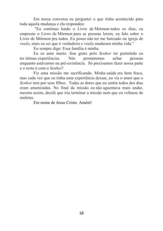 18
Em nossa conversa eu perguntei o que tinha acontecido para
toda aquela mudança e ela respondeu:
"Eu continuo lendo o Livro de Mórmon todos os dias; eu
empresto o Livro de Mórmon para as pessoas lerem; eu falo sobre o
Livro de Mórmon pra todos. Eu posso não ter me batizado na igreja de
vocês, mais eu sei que é verdadeira e vocês mudaram minha vida."
Eu sempre digo: Essa família é minha.
Eu os amo muito. Sou grato pelo Senhor ter permitido eu
ter ótimas experiências. Nós prometemos achar pessoas
enquanto estávamos na pré-existência. Só precisamos fazer nossa parte
e o resto é com o Senhor!
Fiz uma missão me sacrificando. Minha saúde era bem fraca,
mas cada vez que eu tinha uma experiência dessas, eu via o amor que o
Senhor tem por seus filhos. Todas as dores que eu sentia todos dos dias
eram amenizadas. No final da missão eu não aguentava mais andar,
mesmo assim, decidi que iria terminar a missão nem que eu voltasse de
muletas.
Em nome de Jesus Cristo. Amém!
 