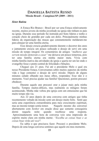 19
Daniella Batista Russo
Missão Brasil – Campinas/SP (2009 – 2011)
Sister Batista
A Estaca Rio Branco - Brasil por ser uma Estaca relativamente
recente, muitos jovens da minha juventude na igreja não tinham os pais
na igreja. Durante esse período fui instruída por bons líderes e tenho o
coração cheio de gratidão por cada um deles. Principalmente minhas
líderes da organização das moças que constantemente moldaram-me
para almejar ter uma família eterna.
Esse desejo crescia gradativamente durante o decorrer dos anos
e juntamente crescia um pouco sufocado o desejo de servi em uma
missão de tempo integral. Os comentários de amigos “mulheres que
servem missão demoram a casar” me deixava um pouco temerosa, pois
ter uma família eterna era minha maior meta. Vivia com
minha família inativa das atividades da igreja e queria ter um lar onde o
evangelho fosse o ponto central de felicidade e bênçãos.
Cheguei aos 21 anos. Fui até o presidente Melo o qual era
nosso Presidente Estaca. Conversamos sobre muitos aspectos da minha
vida e logo comentei o desejo de servi missão. Depois de alguns
minutos calado olhando nos meus olhos, respondeu: Esse não é o
momento. Você precisa ajudar sua família! Questionei, porém procurei
obedecer.
Durante aquele ano procurei orar e jejuar mais pela minha
família. Tempos muitos difíceis, mas realmente os milagres foram
acontecendo. Minha mãe voltou pra igreja com um entusiasmo que há
muito tempo não via.
Aos 22 anos depois de uma conversa com amigos que tinha
recentemente voltado da missão senti um desejo muito forte. Senti que
seria uma experiência extraordinária para meu crescimento espiritual,
mas ao mesmo tempo sentia temor. Naquele mesmo dia conversei
abertamente com Senhor em oração disse que somente conseguiria
dormi naquela noite quando recebesse uma resposta.
Aproximadamente uma hora de conversa veio uma impressão do
espírito muito clara em minha mente: “Escolha as coisas boas e as
coisas boas virão até você".
Eu sabia o que precisava fazer. Procurei o presidente Melo.
Depois de uma longa conversa sentimos que aquele era meu momento.
 