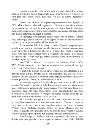20
Quando comentei com minha mãe ela não concordou porque
naquele momento estava preparando para uma cirurgia e o nosso lar
com problema muito tenso, mas logo viu que eu estava decidida e
apoiou.
Estava com exames quase pronto quando recebi uma ligação do
FPE. Minha bolsa tinha sido aprovada. Senti-me tentada a aceitar.
Nesse momento tive um forte desejo receber minha benção patriarcal
para saber o que Senhor falava sobre missão, mas nosso patriarca ainda
não estava habilitado naquele momento.
Os milagres continuaram acontecendo em na minha família.
Meu irmão que estava inativo voltou depois de uma experiência muito
sagrada no acampamento dos adultos solteiros.
A conversão dele foi muito repentina logo se preparou para
missão e enviou seu chamado. A cada dia que se passava sonhava com
lugar diferente e finalmente chegou a grande dia recebi o chamado
junto com meu irmão. Recebemos a felicidade de sairmos pra missão
no mesmo dia. Minha mãe que estava achando difícil ficar distante de
um filho agora seria dois.
No CTM é realmente como muito missionários falam o “Céu
TM”. Muita instrução e uma boa socialização, mas ainda não dar pra
senti o que realmente é a missão.
O inicio do Campo missionário é uma fase de adaptação e é o
período mais difícil. Muitas vezes me perguntei: Eu escolhi sofrer?
Somente quando comecei a entender sobre expiação do nosso Salvador,
o amor pelo meu trabalho aconteceu naturalmente.
Na semana seguinte à minha chegada ao campo recebi minha
benção Patriarcal. O patriarca João Lucas nunca havia me visto antes,
mas confirmou a resposta da minha oração. Fui chamada desde pré-
existência para ser uma missionária. Esse conhecimento fez total
diferença no meu trabalho. A benção patriarcal me fez entender que
para mim era um mandamento servir missão .
Meu trabalho sempre foi inspirado numa frase que aprendi na
preparação missionária, meu instrutor nos ensinou: Guarde as regras e
você terá proteção. Guarde os mandamentos e você terá bênçãos.
Precisei dessa proteção quando fomos salvas de ataques que um
“Pitbull”; quando um caminhão virou na casa do nosso vizinho; quando
fomos expulsas e perseguidas por algumas pessoas em uma favela.
Testifico que o Senhor cumpriu a promessa de estar a nossa
direita para nos guardar e seus anjos ao nosso redor. (D&C 84:88).
 