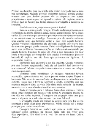 21
Precisei das bênçãos para que minha mãe recém cirurgiada tivesse uma
boa recuperação. Quando precisei encontrar pessoas eleitas; quando
oramos para que Senhor pudesse dar as respostas aos nossos
pesquisadores; quando precisei aprender ensinar pelo espírito; quando
precisei pedi ao Senhor que Josias aceitasse o evangelho e desistisse de
se matar.
Você deve está se perguntando quem é Josias?
Josias é o meu grande milagre. Um dia andando pelas ruas em
Hortolândia na minha primeira aérea, nossos compromissos havia todos
caídos. Estava orando pra encontrar pessoa pra ensinar quando viramos
a rua encontramos um mendigo. Passamos por ele quando andamos
uma quadra senti que devíamos voltar e falar com aquele homem.
Quando voltamos encontramos ele chorando dizendo que estava atrás
de uma arma porque queria se matar. Falou entre lágrimas de desespero
sobre seus problemas. Nossos corações se encheram de compaixão por
aquele homem. Falamos do amor de Deus e não hesitamos em falar
sobre a restauração do evangelho. Em seguida o convidamos para ser
batizado. O espírito era tão forte que estávamos em lágrimas. A
resposta foi positiva.
Marcamos para encontrá-lo no dia seguinte. Quando voltamos
pra casa ficamos perguntando: Onde ele vai dormir? Será que ele vai
nos encontrar? Minha companheira encorajou-nos a buscar um milagre
e oramos para isso.
Voltamos como combinado. Os milagres realmente haviam
acontecido, aparentemente era outra pessoa como roupas limpas e
barbeado. Não somente sua aparência esta limpa como tava também seu
espírito. Havia lido o livro de Mórmon e orado. Comentou que sua
resposta mudou o curso da vida. Não tinha mais vontade de morrer,
somente viver e nunca havia se sentido dessa maneira.
Toda preparação para o batismo durou duas semanas. Entrou
nesse longo caminho em busca a vida eterna. O evangelho mudou na
sua vida em todos aspectos. Conseguiu um emprego; uma casa para
morar e algumas meses depois casou-se com uma fiel irmã .
O evangelho muda um homem de dentro para fora. Eu vi isso
acontecer e amei viver essas experiências. Minha missão foi o marco
principal para conhecer o Mestre.
Qualquer homem ou mulher que pudesse sentir amor do
Salvador como sentimos na missão, faria tudo pra viver essa
doce experiência. Ele vive! Isso é real! Em nome de Jesus Cristo.
Amém!
 