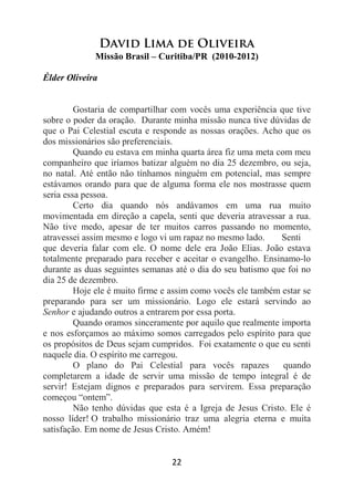 22
David Lima de Oliveira
Missão Brasil – Curitiba/PR (2010-2012)
Élder Oliveira
Gostaria de compartilhar com vocês uma experiência que tive
sobre o poder da oração. Durante minha missão nunca tive dúvidas de
que o Pai Celestial escuta e responde as nossas orações. Acho que os
dos missionários são preferenciais.
Quando eu estava em minha quarta área fiz uma meta com meu
companheiro que iríamos batizar alguém no dia 25 dezembro, ou seja,
no natal. Até então não tínhamos ninguém em potencial, mas sempre
estávamos orando para que de alguma forma ele nos mostrasse quem
seria essa pessoa.
Certo dia quando nós andávamos em uma rua muito
movimentada em direção a capela, senti que deveria atravessar a rua.
Não tive medo, apesar de ter muitos carros passando no momento,
atravessei assim mesmo e logo vi um rapaz no mesmo lado. Senti
que deveria falar com ele. O nome dele era João Elias. João estava
totalmente preparado para receber e aceitar o evangelho. Ensinamo-lo
durante as duas seguintes semanas até o dia do seu batismo que foi no
dia 25 de dezembro.
Hoje ele é muito firme e assim como vocês ele também estar se
preparando para ser um missionário. Logo ele estará servindo ao
Senhor e ajudando outros a entrarem por essa porta.
Quando oramos sinceramente por aquilo que realmente importa
e nos esforçamos ao máximo somos carregados pelo espírito para que
os propósitos de Deus sejam cumpridos. Foi exatamente o que eu senti
naquele dia. O espírito me carregou.
O plano do Pai Celestial para vocês rapazes quando
completarem a idade de servir uma missão de tempo integral é de
servir! Estejam dignos e preparados para servirem. Essa preparação
começou “ontem”.
Não tenho dúvidas que esta é a Igreja de Jesus Cristo. Ele é
nosso líder! O trabalho missionário traz uma alegria eterna e muita
satisfação. Em nome de Jesus Cristo. Amém!
 