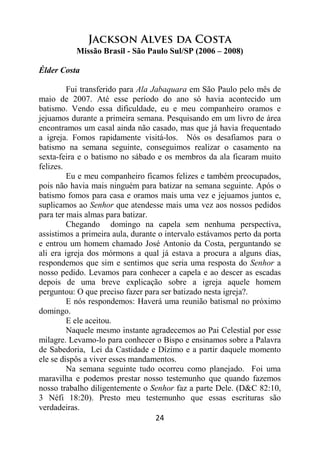 24
Jackson Alves da Costa
Missão Brasil - São Paulo Sul/SP (2006 – 2008)
Élder Costa
Fui transferido para Ala Jabaquara em São Paulo pelo mês de
maio de 2007. Até esse período do ano só havia acontecido um
batismo. Vendo essa dificuldade, eu e meu companheiro oramos e
jejuamos durante a primeira semana. Pesquisando em um livro de área
encontramos um casal ainda não casado, mas que já havia frequentado
a igreja. Fomos rapidamente visitá-los. Nós os desafiamos para o
batismo na semana seguinte, conseguimos realizar o casamento na
sexta-feira e o batismo no sábado e os membros da ala ficaram muito
felizes.
Eu e meu companheiro ficamos felizes e também preocupados,
pois não havia mais ninguém para batizar na semana seguinte. Após o
batismo fomos para casa e oramos mais uma vez e jejuamos juntos e,
suplicamos ao Senhor que atendesse mais uma vez aos nossos pedidos
para ter mais almas para batizar.
Chegando domingo na capela sem nenhuma perspectiva,
assistimos a primeira aula, durante o intervalo estávamos perto da porta
e entrou um homem chamado José Antonio da Costa, perguntando se
ali era igreja dos mórmons a qual já estava a procura a alguns dias,
respondemos que sim e sentimos que seria uma resposta do Senhor a
nosso pedido. Levamos para conhecer a capela e ao descer as escadas
depois de uma breve explicação sobre a igreja aquele homem
perguntou: O que preciso fazer para ser batizado nesta igreja?.
E nós respondemos: Haverá uma reunião batismal no próximo
domingo.
E ele aceitou.
Naquele mesmo instante agradecemos ao Pai Celestial por esse
milagre. Levamo-lo para conhecer o Bispo e ensinamos sobre a Palavra
de Sabedoria, Lei da Castidade e Dízimo e a partir daquele momento
ele se dispôs a viver esses mandamentos.
Na semana seguinte tudo ocorreu como planejado. Foi uma
maravilha e podemos prestar nosso testemunho que quando fazemos
nosso trabalho diligentemente o Senhor faz a parte Dele. (D&C 82:10,
3 Néfi 18:20). Presto meu testemunho que essas escrituras são
verdadeiras.
 