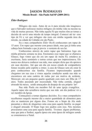 26
Jakson Rodrigues
Missão Brasil – São Paulo Sul/SP (2009-2011)
Élder Rodrigues
Milagres são reais. Antes de eu ir para missão não imaginava
que o Salvador realizasse muitos milagres em minha vida ou mesmo na
vida de muitas pessoas. Não tinha aquela Fé que muitos têm ao tomar a
decisão de servir uma missão de tempo integral. Comecei até ter esse
tipo de Fé e ver que milagres são reais em minha segunda área da
missão, na cidade de Cubatão em são Paulo.
Eu e meu companheiro Elder Rechi conhecemos um rapaz de
15 anos. Um rapaz que mesmo com pouca idade, mas que já tinha uma
cabeça bem formada e que já provia o sustento de seu lar.
Conhecemos através de outro rapaz que batizamos logo em
minha primeira semana na área. Ensinamos esse rapaz que se chamava
Glauco, logo vimos que ele era um rapaz de muita Fé; estudava as
escrituras, fazia seminário e outras coisas que nos impressionava. Ele
nunca nos deixava conhecer sua mãe, mas sempre dizia que ela apoiava
em suas decisões. Até que um dia em nosso estudo de companheiro
fomos tocados pelo espírito a irmos á casa de Glauco sem ele estar lá
para conhecermos sua família. Ficamos impressionados quando
chegamos em sua casa e vimos aquelas condições aonde sua mãe se
encontrava em uma cadeira de rodas por um motivo de acidente.
Moravam em um pequeno quarto quadrado com mais um filho de 17
anos. Todos passando por necessidade. Não tinha comida, aluguel
atrasado há meses, sendo ameaçados de despejo do seu próprio lar!
Sua mãe Paula era membro fiel de uma igreja evangélica.
Aquele rapaz não acreditava muito que sua mãe um dia pudesse vir a
ser membro da Igreja.
Começamos a tomar algumas decisões. Eu e meu companheiro
recolhemos naquele mesmo dia a maior quantidade de alimentos para
eles se manterem por alguns dias. Fomos ate o bispo da Ala onde
passamos a ideia de alugarmos uma casa para aquela família ou pagar
o aluguel atrasado. O bispo logo nos ajudou com isso. Nós mesmos
procuramos uma casa para aquela família. Tivemos alguns problemas,
mas que para o Senhor, aquela época era uma época de milagres aonde
se comemorava o Natal.
 