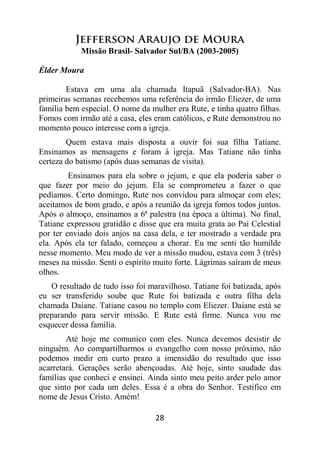 28
Jefferson Araujo de Moura
Missão Brasil- Salvador Sul/BA (2003-2005)
Élder Moura
Estava em uma ala chamada Itapuã (Salvador-BA). Nas
primeiras semanas recebemos uma referência do irmão Eliezer, de uma
família bem especial. O nome da mulher era Rute, e tinha quatro filhas.
Fomos com irmão até a casa, eles eram católicos, e Rute demonstrou no
momento pouco interesse com a igreja.
Quem estava mais disposta a ouvir foi sua filha Tatiane.
Ensinamos as mensagens e foram à igreja. Mas Tatiane não tinha
certeza do batismo (após duas semanas de visita).
Ensinamos para ela sobre o jejum, e que ela poderia saber o
que fazer por meio do jejum. Ela se comprometeu a fazer o que
pedíamos. Certo domingo, Rute nos convidou para almoçar com eles;
aceitamos de bom grado, e após a reunião da igreja fomos todos juntos.
Após o almoço, ensinamos a 6ª palestra (na época a última). No final,
Tatiane expressou gratidão e disse que era muita grata ao Pai Celestial
por ter enviado dois anjos na casa dela, e ter mostrado a verdade pra
ela. Após ela ter falado, começou a chorar. Eu me senti tão humilde
nesse momento. Meu modo de ver a missão mudou, estava com 3 (três)
meses na missão. Senti o espírito muito forte. Lágrimas saíram de meus
olhos.
O resultado de tudo isso foi maravilhoso. Tatiane foi batizada, após
eu ser transferido soube que Rute foi batizada e outra filha dela
chamada Daiane. Tatiane casou no templo com Eliezer. Daiane está se
preparando para servir missão. E Rute está firme. Nunca vou me
esquecer dessa família.
Até hoje me comunico com eles. Nunca devemos desistir de
ninguém. Ao compartilharmos o evangelho com nosso próximo, não
podemos medir em curto prazo a imensidão do resultado que isso
acarretará. Gerações serão abençoadas. Até hoje, sinto saudade das
famílias que conheci e ensinei. Ainda sinto meu peito arder pelo amor
que sinto por cada um deles. Essa é a obra do Senhor. Testifico em
nome de Jesus Cristo. Amém!
 