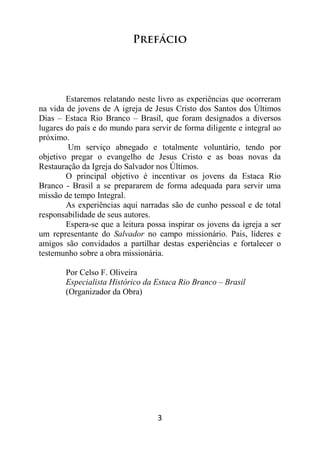 3
Prefácio
Estaremos relatando neste livro as experiências que ocorreram
na vida de jovens de A igreja de Jesus Cristo dos Santos dos Últimos
Dias – Estaca Rio Branco – Brasil, que foram designados a diversos
lugares do país e do mundo para servir de forma diligente e integral ao
próximo.
Um serviço abnegado e totalmente voluntário, tendo por
objetivo pregar o evangelho de Jesus Cristo e as boas novas da
Restauração da Igreja do Salvador nos Últimos.
O principal objetivo é incentivar os jovens da Estaca Rio
Branco - Brasil a se prepararem de forma adequada para servir uma
missão de tempo Integral.
As experiências aqui narradas são de cunho pessoal e de total
responsabilidade de seus autores.
Espera-se que a leitura possa inspirar os jovens da igreja a ser
um representante do Salvador no campo missionário. Pais, líderes e
amigos são convidados a partilhar destas experiências e fortalecer o
testemunho sobre a obra missionária.
Por Celso F. Oliveira
Especialista Histórico da Estaca Rio Branco – Brasil
(Organizador da Obra)
 