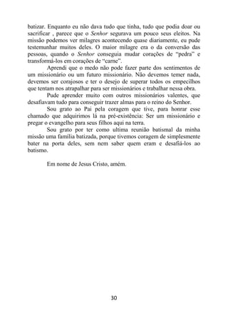 30
batizar. Enquanto eu não dava tudo que tinha, tudo que podia doar ou
sacrificar , parece que o Senhor segurava um pouco seus eleitos. Na
missão podemos ver milagres acontecendo quase diariamente, eu pude
testemunhar muitos deles. O maior milagre era o da conversão das
pessoas, quando o Senhor conseguia mudar corações de “pedra” e
transformá-los em corações de “carne”.
Aprendi que o medo não pode fazer parte dos sentimentos de
um missionário ou um futuro missionário. Não devemos temer nada,
devemos ser corajosos e ter o desejo de superar todos os empecilhos
que tentam nos atrapalhar para ser missionários e trabalhar nessa obra.
Pude aprender muito com outros missionários valentes, que
desafiavam tudo para conseguir trazer almas para o reino do Senhor.
Sou grato ao Pai pela coragem que tive, para honrar esse
chamado que adquirimos lá na pré-existência: Ser um missionário e
pregar o evangelho para seus filhos aqui na terra.
Sou grato por ter como ultima reunião batismal da minha
missão uma família batizada, porque tivemos coragem de simplesmente
bater na porta deles, sem nem saber quem eram e desafiá-los ao
batismo.
Em nome de Jesus Cristo, amém.
 