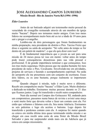 31
Jose Alexsandro Campos Loureiro
Missão Brasil - Rio de Janeiro Norte/RJ (1994 -1996)
Élder Loureiro
Antes de ser batizado adquiri um testemunho muito pessoal da
veracidade do evangelho restaurado através de um membro da igreja
muito “bacana”. Depois nos tornamos muito amigos. Com isso meus
lideres me acompanharam muito bem até eu ter a idade de 19 anos para
sair e pregar o evangelho.
Lembro-me de dois personagens que foram fundamentais na
minha preparação, meu presidente de distrito o Pres. Tarciso Freire que
disse o seguinte na saída do aeroporto: “Só volte antes do tempo se for
dentro de um paletó de madeira”, o que ele quis dizer com isso?
É de fundamental importância que o jovem ao sair para uma
missão de 24 meses possa ter isso em mente: voltar antes do tempo
pode trazer consequências desastrosas para sua vida pessoal e
profissional. É de grande importância terminar o que começamos. Isso
nos traz muita segurança. Outra pessoa que me ajudou bastante foi meu
presidente de ramo o Pres. Cavalcante. Envolvendo-me em atividades,
projetos de serviços e fazendo o acompanhamento espiritual. Na saída
do aeroporto ele me presenteou com um conjunto de escrituras. Esses
dois lideres, eu os amo bastante, porque realmente se importaram
comigo.
Quando cheguei à missão, tudo é muito novo e diferente.
Recebi um companheiro muito “bacana” o Elder Lynn. Muito dinâmico
e dedicado no trabalho. Ensinamos muitas pessoas durante os 21 dias
que ficamos juntos. Logo foi transferido e recebi outro companheiro.
Num dia normal em Campos dos Goitacazes/ RJ, andando para
um compromisso, passamos numa banca de revista e avistei uma moça
e senti muito forte que deveria voltar e fazer um contato com ela. Foi
então que voltamos e falamos com ela. Seu nome Adelucia. Ensinamos
as seis palestras e logo ela aceitou o batismo. Logo depois fui
transferido e perdemos contato com ela. A surpresa foi maior quando
eu estava em minha última área quase terminando minha missão e ao
chegar em casa recebi uma carta de uma Síster da Missão Brasil
Salvador e para me surpreender ainda mais era da Adelucia que já
estava em campo missionário.
 