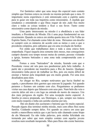 32
Foi fantástico saber que uma moça tão especial num contato
simples que fizemos estava na missão no mesmo período que o meu. O
importante nesta experiência é está sintonizado com o espírito santo
para te guiar em toda sua trajetória como missionário. À medida que
estudamos e entendendo o que Deus requer de nós ,tudo fica muito
claro e todas as coisas tendem a ficar a seu favor. Tanto como
missionário como depois da missão.
Uma parte interessante na missão é a obediência a seu líder
imediato, o Presidente de Missão. Ele é uma peça fundamental no seu
crescimento. Quando eu estava em minha quarta área em Vila Velha no
Espírito Santo, Fui chamado como líder de zona. Deixamos um desafio
se cumprir com os números de acordo com as metas e com o que o
presidente estipulou, pois sabíamos que era uma revelação do Senhor.
Foi então que trabalhamos duro e toda a zona estava bem
empenhada. Fiquei naquela área somente dois meses, mas conseguimos
cumprir durante esse tempo nossas metas de contato, pessoas visitando
a igreja, homens batizados e uma zona toda comprometida com o
trabalho.
Fomos a zona “batizadora” da missão, fazendo com que o
Presidente viesse até nós para nos parabenizar pelo belo trabalho. A
partir daí o presidente me transferiu para o Rio de Janeiro. Qualquer
missionário tinha pavor de trabalhar no Rio, pois era muito difícil de
ensinar e batizar pela iniquidade que era muito grande. Foi uma área
desafiadora para mim.
Ao chegar no Rio, sempre notávamos que havia futebol na
capela, e percebemos dois garotos que estavam lá jogando. Foi quando
paramos e fizemos um contato com eles. Perguntamos se podíamos
visitar sua casa depois que falassem com seus pais. Num belo dia veio o
convite deles até nós e era logo na entrada do morro do macaco. Um
dos mais perigosos da região. Foi uma recepção muito especial. A
família já estava preparada, seu Domingos, o pai, sempre nos tratava
com muito respeito e tinha um carinho enorme por nós.
Daí em diante eles aceitaram o batismo que foi muito especial.
Passado alguns dias terminei minha missão, mais com olhos fitos nesta
família. Cuidando sempre deles. Foi quando eu estava em casa que
recebi a maravilhosa notícia que o pai havia sido chamado como bispo
da ala Maracanã. Eu não tinha palavras, pois minha felicidade era
tremenda por saber que num simples contato com aqueles jovens
resultou num resultado inesperado. Mais para Deus não existe barreiras.
 