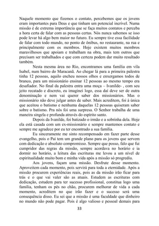 33
Naquele momento que fizemos o contato, percebemos que os jovens
eram importantes para Deus e que tinham um potencial incrível. Numa
missão é de extrema importância que se faça muitos contatos e perceba
a hora certa de falar com as pessoas certas. Nós nunca sabemos se isso
pode levar há algo bem maior no futuro. Eu sempre tive essa facilidade
de falar com todo mundo, no ponto de ônibus, no restaurante, na rua e
principalmente com os membros. Hoje existem muitos membros
maravilhosos que apoiam e trabalham na obra, mais tem outros que
precisam ser trabalhados e que com certeza podem dar muito resultado
também.
Nesta mesma área no Rio, encontramos uma família em vila
Isabel, num bairro do Maracanã. Ao chegar lá para a primeira palestra
tinha 12 pessoas, aquilo encheu nossos olhos e enxergamos todos de
branco, para um missionário ensinar 12 pessoas ao mesmo tempo era
desafiador. No final da palestra entra uma moça – Ivanilde- , com seu
jeito recatado e discreto, eu imaginei logo, essa daí deve ser de outra
denominação e nem vai querer saber dos missionários. Mas o
missionário não deve julgar antes de saber. Mais acreditem, foi à única
que aceitou o batismo e nenhuma daquelas 12 pessoas quiseram saber
sobre o batismo. Pra nós foi uma surpresa. O Senhor trabalha de uma
maneira singela e profunda através do espírito santo.
Depois da Ivanilde, foi batizado o irmão e a sobrinha dela. Hoje
ela está casada com um ex-missionário e sempre mantemos contato e
sempre me agradece por eu ter encontrado a sua família.
Eu sinceramente me sinto recompensado em fazer parte desse
evangelho, pois o Pai tem um grande plano para os jovens que servem
com dedicação e absoluto compromisso. Sempre que posso, falo que fui
cumpridor das regras da missão, sempre acordava no horário e ia
dormir no horário, a leitura das escrituras me levou a um nível de
espiritualidade muito bom e minha vida após a missão só progrediu.
Aos jovens, façam uma missão. Desfrute desse momento.
Aproveitem cada momento, pois servirá para toda a eternidade. Após a
missão procurem experiências reais, pois as da missão irão ficar para
trás e o que vai valer são as atuais. Estudem as escrituras com
dedicação, estudem para ter sucesso profissional, constitua logo uma
família, tenham os pés no chão, procurem melhorar de vida a cada
momento, acreditem no que irão fazer e o sucesso será uma
consequência disso. Eu sei que a missão é uma faculdade que dinheiro
no mundo não pode pagar. Pois é algo valioso e pessoal demais para
 