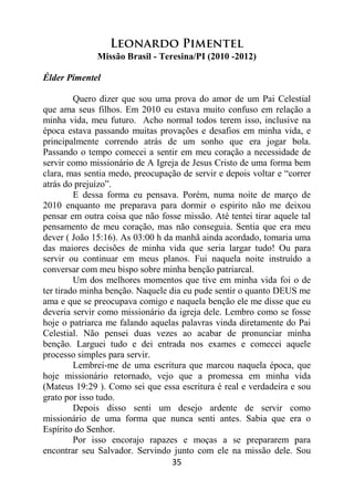 35
Leonardo Pimentel
Missão Brasil - Teresina/PI (2010 -2012)
Élder Pimentel
Quero dizer que sou uma prova do amor de um Pai Celestial
que ama seus filhos. Em 2010 eu estava muito confuso em relação a
minha vida, meu futuro. Acho normal todos terem isso, inclusive na
época estava passando muitas provações e desafios em minha vida, e
principalmente correndo atrás de um sonho que era jogar bola.
Passando o tempo comecei a sentir em meu coração a necessidade de
servir como missionário de A Igreja de Jesus Cristo de uma forma bem
clara, mas sentia medo, preocupação de servir e depois voltar e “correr
atrás do prejuízo”.
E dessa forma eu pensava. Porém, numa noite de março de
2010 enquanto me preparava para dormir o espirito não me deixou
pensar em outra coisa que não fosse missão. Até tentei tirar aquele tal
pensamento de meu coração, mas não conseguia. Sentia que era meu
dever ( João 15:16). As 03:00 h da manhã ainda acordado, tomaria uma
das maiores decisões de minha vida que seria largar tudo! Ou para
servir ou continuar em meus planos. Fui naquela noite instruído a
conversar com meu bispo sobre minha benção patriarcal.
Um dos melhores momentos que tive em minha vida foi o de
ter tirado minha benção. Naquele dia eu pude sentir o quanto DEUS me
ama e que se preocupava comigo e naquela benção ele me disse que eu
deveria servir como missionário da igreja dele. Lembro como se fosse
hoje o patriarca me falando aquelas palavras vinda diretamente do Pai
Celestial. Não pensei duas vezes ao acabar de pronunciar minha
benção. Larguei tudo e dei entrada nos exames e comecei aquele
processo simples para servir.
Lembrei-me de uma escritura que marcou naquela época, que
hoje missionário retornado, vejo que a promessa em minha vida
(Mateus 19:29 ). Como sei que essa escritura é real e verdadeira e sou
grato por isso tudo.
Depois disso senti um desejo ardente de servir como
missionário de uma forma que nunca senti antes. Sabia que era o
Espírito do Senhor.
Por isso encorajo rapazes e moças a se prepararem para
encontrar seu Salvador. Servindo junto com ele na missão dele. Sou
 