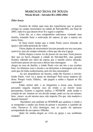 37
Marcilio Silva de Souza
Missão Brasil – Salvador/BA (2002-2004)
Élder Souza
Gostaria de relatar aqui uma das experiências que se passou
comigo no campo missionário na cidade de Salvador/BA, em final de
2003, onde tive que desenvolver fé e seguir o espírito.
Certo dia, eu e meu companheiro estávamos visitando uma
família, tentando fazer a reativação do esposo, já que a esposa era
muito firme.
Já fazia muito tempo que o irmão Paulo estava afastado da
igreja e não tinha pretensão de voltar.
Várias duplas de missionários haviam passado em sua casa para
reativá-lo, mas ele sempre relutante e dizia que não iria à igreja.
Enfim chegou a nossa vez de passar em sua casa. Fazia poucos
dias que eu havia chegado à cidade de Salvador/BA, mas quando
ficamos sabendo por meio da esposa que o marido estava afastado,
resolvemos passar em sua casa e deixar uma mensagem. Ao
chegar na casa da família, o irmão Paulo veio até nós e nos recebeu
bem. Ao falarmos com o mesmo e ao deixarmos a mensagem com eles
senti que ele tinha conhecimento, pois ele fora missionário.
Ao nos despedirmos do mesmo, então lhe fizemos o convite:
Irmão Paulo, você vai a igreja no domingo? Para nossa surpresa ele
disse: Porque vocês, Élderes, não pegam a senha e fiquem na fila
esperando?
Então saímos dali, e ao chegarmos a nossa casa, ficamos
pensando naquela resposta seca do irmão e ao insistir nesse
pensamento, fizemos a seguinte análise, o SENHOR pode mudar o
coração de um homem no seu devido tempo, pode ser em um minuto,
hora , meses ou até mesmo anos, não importa. Por que não mudaria o
daquele homem?
Decidimos orar pedindo ao SENHOR que ajudasse o irmão a
se arrepender e mudar sua forma de pensar e encontrar o caminho de
volta. Passou-se 3( três) domingos, mas no quarto ele apareceu
acompanhado de sua esposa e filhinha.
Quão foi minha alegria ao vê-lo na igreja e seu semblante
mudado!
 
