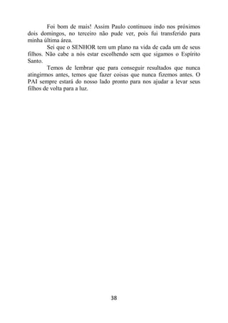 38
Foi bom de mais! Assim Paulo continuou indo nos próximos
dois domingos, no terceiro não pude ver, pois fui transferido para
minha última área.
Sei que o SENHOR tem um plano na vida de cada um de seus
filhos. Não cabe a nós estar escolhendo sem que sigamos o Espírito
Santo.
Temos de lembrar que para conseguir resultados que nunca
atingirmos antes, temos que fazer coisas que nunca fizemos antes. O
PAI sempre estará do nosso lado pronto para nos ajudar a levar seus
filhos de volta para a luz.
 