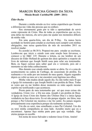 39
Marcos Rocha Gomes da Silva
Missão Brasil- Curitiba/PR (2009 - 2011)
Élder Rocha
Durante a minha missão eu tive varias experiência que fizeram
a diferença nas vidas das pessoas que eu conheci.
Sou eternamente grato por te tido a oportunidade de servir
como represente de Cristo. Mas de todas as experiências que eu tive,
uma delas me marcou, ela serve para me ajudar nos momentos difíceis
de minha vida.
Era uma quarta-feira, um dia de P-Day. Eu nunca havia
acordado no horário para estudar as escrituras nem cumprir com minhas
obrigações, mas nessa quarta-feira do mês de novembro 2011 eu
resolver mudar.
Eu acordei as 06:30 h. Preparei-me para estudar as escrituras.
Lembro-me que inicie o estudo com uma oração bem fervorosa, e
comecei a ler D&C 135. Durante a leitura, eu me lembrei de um
discurso do Elder Holland do quórum dos doze apóstolos a respeito do
livro de mórmon que Joseph Smith usou para selar seu testemunho.
Bem, eu fiquei curioso para saber qual era o versículo, pois até o
momento eu não tinha conhecimento.
Mas durante esse estudo minha mente se abriu. Eu vi a cena do
acontecimento na cadeia de Carthage, do assassinato do profeta. Eu
realmente o via saído por um instante do meu quarto. Alguns segundos
depois eu voltei ao meu ser e me encontrei com lágrimas nos olhos.
Minha vida mudou desde aquele dia. Eu não tenho mais fé que
a Igreja foi restaurada e que Joseph Smith é um profeta de Deus. Todas
as vezes que eu me lembro desse momento eu sinto aquele mesmo
espírito me testificando o que aconteceu.
Presto parte de meu testemunho que sei que essas coisas são
verdadeiras. Cristo vive e Ele nos ama. Joseph é um profeta de Deus.
A Igreja de Jesus Cristo dos Santos dos Últimos Dias é a única Igreja
verdadeira na face dessa terra. Eu sei não porque alguém me falou, mas
porque o Pai Celestial me mostrou e me fez sentir. Eu jamais negaria
principalmente essa experiência porque ela realmente aconteceu.
Um dia eu serei, mas semelhante a meu Pai Celestial. Um dia
eu terei minha companheira ao meu lado. Acredito muito que eu a
encontrarei. Apenas faço minha parte para que seja verdade. Algo
eterno porque eu escolhi.
Em nome de nosso Salvador e redentor Jesus Cristo. Amém!
 