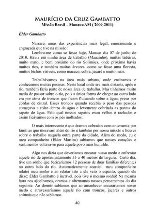 40
Maurício da Cruz Gambatto
Missão Brasil – Manaus/AM ( 2009-2011)
Élder Gambatto
Narrarei umas das experiências mais legal, emocionante e
engraçada que tive na missão!
Lembro-me como se fosse hoje, Manaus dia 07 de junho de
2010. Havia em minha área de trabalho (Mauzinho), muitas ladeiras,
muito mato, e bem próximo do rio Solimões, onde próximo havia
muitos rios, e também muitas árvores, como se fosse uma floresta,
muitos bichos visíveis, como macaco, cobra, jacaré e muito mais.
Trabalhávamos na área mais urbana, onde ensinamos e
conhecemos muitas pessoas. Neste local onde era mais distante, após o
rio, também fazia parte de nossa área de trabalho. Mas tínhamos muito
medo de passar sobre o rio, pois a única forma de chegar ao outro lado
era por cima de troncos que ficam flutuando sobre a água, preso por
cordas de cinzal. Esses troncos quando recebia o peso das pessoas
começava a rolar dentro da água e levemente cobrindo as pontas do
sapato de água. Pelo qual nossos sapatos eram velhos e rachados e
assim ficávamos com os pés molhados.
O mais interessante é que éramos cobrados constantemente por
famílias que moravam além do rio e também por nossa missão e líderes
sobre o trabalho naquela outra parte da cidade. Além do medo, eu e
meu companheiro (Élder Martins) sabíamos que nossos corações e
sentimentos voltava-se para aquele povo mais humilde.
Algo nos dizia que deveríamos encarar nosso medo e enfrentar
aquele rio de aproximadamente 35 a 40 metros de largura. Certo dia,
tive um sonho que batizaríamos 12 pessoas de duas famílias diferentes
no outro lado do rio. Automaticamente acordei meu companheiro
relatei meu sonho e ao relatar isto a ele veio o espanto, quando ele
disse: Élder Gambatto é incrível, pois tive o mesmo sonho! Na mesma
hora nos ajoelhamos, oramos e alternamos nossos pensamentos do dia
seguinte. Ao dormir sabíamos que ao amanhecer encararíamos nosso
medo e atravessaríamos aquele rio com troncos, jacarés e outros
animais que não sabíamos.
 