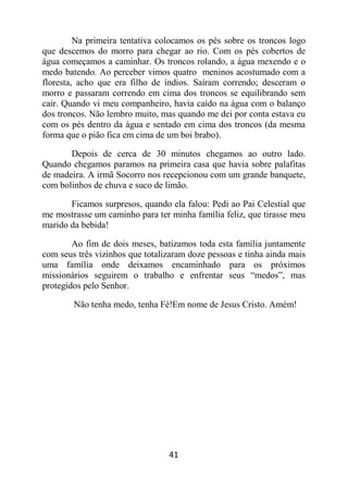 41
Na primeira tentativa colocamos os pés sobre os troncos logo
que descemos do morro para chegar ao rio. Com os pés cobertos de
água começamos a caminhar. Os troncos rolando, a água mexendo e o
medo batendo. Ao perceber vimos quatro meninos acostumado com a
floresta, acho que era filho de índios. Saíram correndo; desceram o
morro e passaram correndo em cima dos troncos se equilibrando sem
cair. Quando vi meu companheiro, havia caído na água com o balanço
dos troncos. Não lembro muito, mas quando me dei por conta estava eu
com os pés dentro da água e sentado em cima dos troncos (da mesma
forma que o pião fica em cima de um boi brabo).
Depois de cerca de 30 minutos chegamos ao outro lado.
Quando chegamos paramos na primeira casa que havia sobre palafitas
de madeira. A irmã Socorro nos recepcionou com um grande banquete,
com bolinhos de chuva e suco de limão.
Ficamos surpresos, quando ela falou: Pedi ao Pai Celestial que
me mostrasse um caminho para ter minha família feliz, que tirasse meu
marido da bebida!
Ao fim de dois meses, batizamos toda esta família juntamente
com seus três vizinhos que totalizaram doze pessoas e tinha ainda mais
uma família onde deixamos encaminhado para os próximos
missionários seguirem o trabalho e enfrentar seus “medos”, mas
protegidos pelo Senhor.
Não tenha medo, tenha Fé!Em nome de Jesus Cristo. Amém!
 