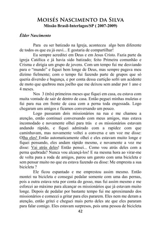 42
Moisés Nascimento da Silva
Missão Brasil-Interlagos/SP ( 2007-2009)
Élder Nascimento
Para eu ser batizado na Igreja, aconteceu algo bem diferente
de todos os que eu já ouvi... E gostaria de compartilhar!
Eu sempre acreditei em Deus e em Jesus Cristo. Fazia parte da
igreja Católica e já havia sido batizado; feito Primeira comunhão e
Crisma e dirigia um grupo de jovens. Com um tempo fui me desviando
para o “mundo” e fiquei bem longe de Deus, mas sempre pagava meu
dízimo fielmente; com o tempo fui fazendo parte de grupos que só
queria diversão e bagunça, e por conta dessa curtição sofri um acidente
de moto que quebrou meu joelho que me deixou sem andar por 1 ano e
4 meses.
Nos 3 (três) primeiros meses que fiquei em casa, eu estava com
muita vontade de sair de dentro de casa. Então peguei minhas muletas e
fui para rua em frente de casa com a perna toda engessada. Logo
chegaram uns amigos e ficamos conversando um pouco.
Logo passaram dois missionários na rua e me chamou a
atenção, então continuei conversando com meus amigos, mas estava
incomodado e novamente olhei para trás e os missionários estavam
andando rápido, e fiquei admirado com a rapidez com que
caminhavam, mas novamente voltei a conversa e um voz me disse:
Olha eles! Então automaticamente olhei e eles estavam muito longe e
fiquei pensando, eles andam rápido mesmo, e novamente a voz me
disse: Vai atrás deles! Então pensei... Como vou atrás deles com a
perna quebrada? Nunca vou alcançá-los! E na mesma hora ao virar-me
de volta para a roda de amigos, parou um garoto com uma bicicleta e
sem pensar muito no que eu estava fazendo eu disse: Me empresta a sua
bicicleta ?
Ele ficou espantado e me emprestou assim mesmo. Então
montei na bicicleta e consegui pedalar somente com uma das pernas,
pois a outra estava reta por conta do gesso, mas fui assim mesmo e me
esforcei ao máximo para alcançar os missionários que já estavam muito
longe. Depois de pedalar por bastante tempo fui me aproximando dos
missionários e comecei a gritar para eles pararem. Eles nem me deram a
atenção, então gritei e cheguei mais perto deles ate que eles pararam
para falar comigo. Eles estavam surpresos, pois uma pessoa de bicicleta
 