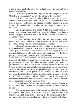 43
e com a perna quebrada correndo e gritando para eles pararem! Com
certeza não é normal.
Assim que pararam lhes perguntei de que Igreja eles eram?
Onde ficava a igreja deles? E qual o dia e horário das reuniões?
Daí voltei para casa e decidi que iria para Igreja no domingo.
Não sabia exatamente como seria, mas sentia que minha vida não seria
mais a mesma. Fui Batizado na semana seguinte e comecei a minha
jornada de aprendizado e crescimento das coisas do evangelho e
seculares.
Seis meses depois o meu amigo Walderlan perguntou-me se eu
estava me preparando para servir uma missão (...). Fiquei rindo da cara
dele e retruquei: Não posso nem andar direito como eu vou servir por
dois anos de missão!
O meu médico havia dito que eu não poderia andar
normalmente e que teria de aprender a conviver com uma deficiência
no joelho pra toda vida. Eu sempre iria mancar ao andar.
Ele me olhou seriamente e disse: Presta o teu testemunho para
mim! Olhei meio que sorrindo, mas vi sua expressão séria, então fiquei
calado por um momento e olhei novamente pra ele e compartilhei meu
pequeno testemunho. Ele então perguntou: Você tem fé? Então se
prepara pra servir uma missão e o Senhor vai te curar.
Nunca vou esquecer aquele momento. Eu acreditei firmemente naquela
promessa e fiz tudo que pude para movimentar minha perna e fui me
preparando para a missão. Fiz todos os exames e enviei meu chamado e
já mancava pouco, mas era percebível, mas não desanimei. Sabia que o
Senhor iria continuar me curando até a chegada ao campo missionário.
Ainda sentia muitas dores na perna quando cheguei no campo, mas me
comprometi com o Senhor que se Ele não deixasse eu voltar para casa
por causa do meu joelho, eu trabalharia diligentemente todos os dias da
missão! Então aconteceu o milagre. Não senti meu joelho doer e fui
curado completamente, pois não manquei nunca mais. Posso fazer todas
as atividades normalmente e não sinto dores.
Procurei servir fielmente com todo poder, mente e força, e vi
minha mãe e meu irmão serem batizados ainda enquanto eu estava na
missão.
Sou imensamente grato ao Senhor por sua misericórdia. Por ter
me resgatado do mundo e me abençoar tanto. Amo Meu Salvador, amo
meu Pai Celestial. Hoje tenho certeza de que fiz a escolha certa. Sirvo
na igreja. Casei com uma mulher maravilhosa no Templo do Senhor e
 