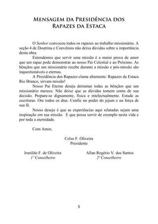 5
Mensagem da Presidência dos
Rapazes da Estaca
O Senhor convocou todos os rapazes ao trabalho missionário. A
seção 4 de Doutrina e Convênios não deixa dúvidas sobre a importância
desta obra.
Entendemos que servir uma missão é a maior prova de amor
que um rapaz pode demonstrar ao nosso Pai Celestial e ao Próximo. As
bênçãos que um missionário recebe durante a missão e pós-missão são
inquestionáveis e eternas.
A Presidência dos Rapazes clama altamente: Rapazes da Estaca
Rio Branco, sirvam missão!
Nosso Pai Eterno deseja derramar todas as bênçãos que um
missionário merece. Não deixe que as dúvidas tomem conta de sua
decisão. Prepare-se dignamente, física e intelectualmente. Estude as
escrituras. Ore todos os dias. Confie no poder do jejum e na força de
sua fé.
Nosso desejo é que as experiências aqui relatadas sejam uma
inspiração em sua missão. E que possa servir de exemplo nesta vida e
por toda a eternidade.
Com Amor,
Celso F. Oliveira
Presidente
Iranildo F. de Oliveira Allan Rogério V. dos Santos
1º Conselheiro 2ª Conselheiro
 