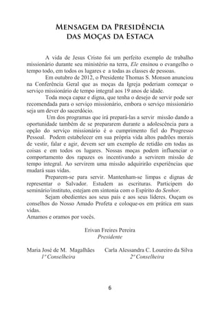 6
Mensagem da Presidência
das Moças da Estaca
A vida de Jesus Cristo foi um perfeito exemplo de trabalho
missionário durante seu ministério na terra, Ele ensinou o evangelho o
tempo todo, em todos os lugares e a todas as classes de pessoas.
Em outubro de 2012, o Presidente Thomas S. Monson anunciou
na Conferência Geral que as moças da Igreja poderiam começar o
serviço missionário de tempo integral aos 19 anos de idade.
Toda moça capaz e digna, que tenha o desejo de servir pode ser
recomendada para o serviço missionário, embora o serviço missionário
seja um dever do sacerdócio.
Um dos programas que irá prepará-las a servir missão dando a
oportunidade também de se prepararem durante a adolescência para a
opção do serviço missionário é o cumprimento fiel do Progresso
Pessoal. Podem estabelecer em sua própria vida altos padrões morais
de vestir, falar e agir, devem ser um exemplo de retidão em todas as
coisas e em todos os lugares. Nossas moças podem influenciar o
comportamento dos rapazes os incentivando a servirem missão de
tempo integral. Ao servirem uma missão adquirirão experiências que
mudará suas vidas.
Preparem-se para servir. Mantenham-se limpas e dignas de
representar o Salvador. Estudem as escrituras. Participem do
seminário/instituto, estejam em sintonia com o Espírito do Senhor.
Sejam obedientes aos seus pais e aos seus líderes. Ouçam os
conselhos do Nosso Amado Profeta e coloque-os em prática em suas
vidas.
Amamos e oramos por vocês.
Erivan Freires Pereira
Presidente
Maria José de M. Magalhães Carla Alessandra C. Loureiro da Silva
1ª Conselheira 2ª Conselheira
 