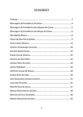 7
SUMÁRIO
Prefácio...................................................................................................3
Mensagem da Presidência da Estaca .....................................................4
Mensagem da Presidência dos Rapazes da Estaca.................................5
Mensagem da Presidência das Moças da Estaca ...................................6
Alex Batista Moura .................................................................................8
Cássio da Silva Parra Galvão...................................................................9
Celso Freitas Oliveira ............................................................................13
Cynthia Taumaturgo Carrazoni.............................................................16
Daniella Batista Russo...........................................................................19
David Lima de Oliveira..........................................................................22
Hasseny da Silva Melo ..........................................................................23
Jackson Alves da Costa .........................................................................24
Jakson Rodrigues ..................................................................................26
Jefferson Araujo de Moura...................................................................28
Jordan Alves do Valle............................................................................29
Jose Alexsandro Campos Loureiro........................................................31
Leonardo Pimentel ...............................................................................35
Marcilio Silva de Souza .........................................................................37
Marcos Rocha Gomes da Silva..............................................................39
Maurício da Cruz Gambatto .................................................................40
Moisés Nascimento da Silva.................................................................42
 