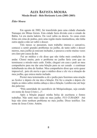 8
Alex Batista Moura
Missão Brasil – Belo Horizonte Leste (2001-2003)
Élder Moura
Em agosto de 2002, fui transferido para uma cidade chamada
Nanuque em Minas Gerais. Esta cidade fazia divisão com o estado da
Bahia. Lá era muita ladeira. Ou você subia ou descia. As casas eram
feitas em cima de pedras, pois uma região muito montanhosa, não tinha
outra opção a não ser subir e descer.
Três meses se passaram, num trabalho intenso e cansativo,
comecei a sentir grandes problemas no joelho, de tanto subir e descer
morros, meu joelho já estavam inchados, e passava a noite muitas vezes
em claro por causa da dor.
Fui ao médico e ele disse que não tinha mais condições de
andar. Chorei muito, pois o problema no joelho faria com que eu
terminasse a missão mais cedo. Então, cheguei em casa e pedi ao meu
companheiro para me dar uma bênção para eu ser curado e continuar
trabalhando na obra do Senhor. Meu companheiro disse que seria quase
impossível, pois ele ouviu o que o médico disse e ele viu a situação do
meu joelho, que estava muito inchado.
Prestei meu testemunho a ele e pediu para fazermos uma oração
ao Senhor e depois ele me deu a bênção. Ele fez a oração e depois ele
impôs as mãos sobre minha cabeça e deu a bênção. Lembro-me até hoje
das palavras:
“Pela autoridade do sacerdócio de Melquisedeque, seja curado
em nome de Jesus Cristo (...)".
Após a bênção peguei minha bolsa de escrituras e fomos
trabalhar. Não senti mais nada no meu joelho. FUI CURADO! Até
hoje não sinto nenhum problema no meu joelho. Disso testifico. Em
nome de Jesus Cristo. Amém.
 