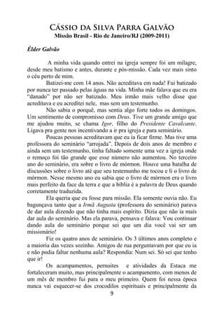 9
Cássio da Silva Parra Galvão
Missão Brasil - Rio de Janeiro/RJ (2009-2011)
Élder Galvão
A minha vida quando entrei na igreja sempre foi um milagre,
desde meu batismo e antes, durante e pós-missão. Cada vez mais sinto
o céu perto de mim.
Batizei-me com 14 anos. Não acreditava em nada! Fui batizado
por nunca ter passado pelas águas na vida. Minha mãe falava que eu era
“danado” por não ser batizado. Meu irmão mais velho disse que
acreditava e eu acreditei nele, mas sem um testemunho.
Não sabia o porquê, mas sentia algo forte todos os domingos.
Um sentimento de compromisso com Deus. Tive um grande amigo que
me ajudou muito, se chama Igor, filho do Presidente Cavalcante.
Ligava pra gente nos incentivando a ir pra igreja e para seminário.
Poucas pessoas acreditavam que eu ia ficar firme. Mas tive uma
professora do seminário “arrojada”. Depois de dois anos de membro e
ainda sem um testemunho, tinha faltado somente uma vez a igreja onde
o remoço foi tão grande que esse número não aumentou. No terceiro
ano do seminário, era sobre o livro de mórmon. Houve uma batalha de
discussões sobre o livro até que seu testemunho me tocou e li o livro de
mórmon. Nesse mesmo ano eu sabia que o livro de mórmon era o livro
mais perfeito da face da terra e que a bíblia é a palavra de Deus quando
corretamente traduzida.
Ela queria que eu fosse para missão. Ela somente ouvia não. Eu
bagunçava tanto que a Irmã Augusta (professora do seminário) parava
de dar aula dizendo que não tinha mais espírito. Dizia que não ia mais
dar aula do seminário. Mas ela parava, pensava e falava: Vou continuar
dando aula do seminário porque sei que um dia você vai ser um
missionário!
Fiz os quatro anos de seminário. Os 3 últimos anos completo e
a maioria das vezes sozinho. Amigos de rua perguntavam por que eu ia
e não podia faltar nenhuma aula? Respondia: Num sei. Só sei que tenho
que ir!
Os acampamentos, pernoites e atividades da Estaca me
fortaleceram muito, mas principalmente o acampamento, com menos de
um mês de membro fui para o meu primeiro. Quem foi nessa época
nunca vai esquecer-se dos crocodilos espirituais e principalmente da
 