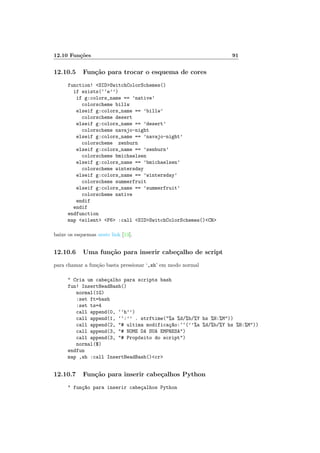 12.10 Funções 91
12.10.5 Função para trocar o esquema de cores
function! <SID>SwitchColorSchemes()
if exists(‘‘e’’)
if g:colors_name == ’native’
colorscheme billw
elseif g:colors_name == ’billw’
colorscheme desert
elseif g:colors_name == ’desert’
colorscheme navajo-night
elseif g:colors_name == ’navajo-night’
colorscheme zenburn
elseif g:colors_name == ’zenburn’
colorscheme bmichaelsen
elseif g:colors_name == ’bmichaelsen’
colorscheme wintersday
elseif g:colors_name == ’wintersday’
colorscheme summerfruit
elseif g:colors_name == ’summerfruit’
colorscheme native
endif
endif
endfunction
map <silent> <F6> :call <SID>SwitchColorSchemes()<CR>
baixe os esquemas neste link [13].
12.10.6 Uma função para inserir cabeçalho de script
para chamar a função basta pressionar ‘,sh’ em modo normal
" Cria um cabeçalho para scripts bash
fun! InsertHeadBash()
normal(1G)
:set ft=bash
:set ts=4
call append(0, ‘‘h’’)
call append(1, ‘‘:’’ . strftime("%a %d/%b/%Y hs %H:%M"))
call append(2, "# ultima modificaç~
ao:‘‘(’’%a %d/%b/%Y hs %H:%M"))
call append(3, "# NOME DA SUA EMPRESA")
call append(3, "# Propósito do script")
normal($)
endfun
map ,sh :call InsertHeadBash()<cr>
12.10.7 Função para inserir cabeçalhos Python
" funç~
ao para inserir cabeçalhos Python
 
